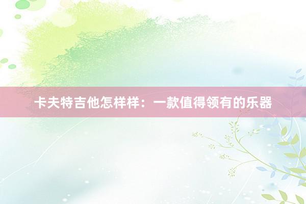 卡夫特吉他怎样样：一款值得领有的乐器